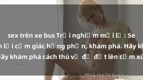 sex trên xe bus Trải nghiệm mới lạ: Sex trong xe hơi đem lại cảm giác hưng phấn, khám phá. Hãy khám phá cách thú vị để đốt lên cảm xúc trong cuộc tình!