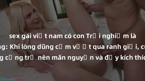 sex gái việt nam có con Trải nghiệm làm tình ngoài đường: Khi lòng dũng cảm vượt qua ranh giới, cuộc hẹn nơi công cộng trở nên mãn nguyện và đầy kích thích. Hành vi nguy hiểm, nhưng cũng tạo nên cảm g