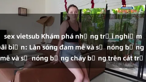 sex vietsub Khám phá những trải nghiệm độc đáo tại sex bãi biển: Làn sóng đam mê và sự nóng bỏng cháy bỏng trên cát trắng