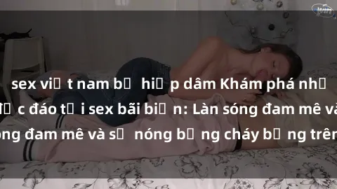 sex việt nam bị hiếp dâm Khám phá những trải nghiệm độc đáo tại sex bãi biển: Làn sóng đam mê và sự nóng bỏng cháy bỏng trên cát trắng