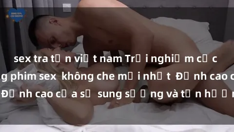 sex tra tấn việt nam Trải nghiệm cực kỳ nóng bỏng trong phim sex  không che mới nhất  Đỉnh cao của sự sung sướng và tận hưởng chân thật