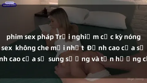 phim sex pháp Trải nghiệm cực kỳ nóng bỏng trong phim sex  không che mới nhất  Đỉnh cao của sự sung sướng và tận hưởng chân thật