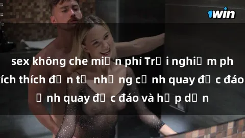 sex không che miễn phí Trải nghiệm phim sex : Sự kích thích đến từ những cảnh quay độc đáo và hấp dẫn