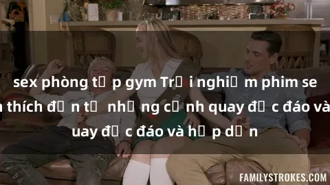 sex phòng tập gym Trải nghiệm phim sex : Sự kích thích đến từ những cảnh quay độc đáo và hấp dẫn