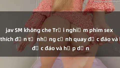 jav SM không che Trải nghiệm phim sex : Sự kích thích đến từ những cảnh quay độc đáo và hấp dẫn
