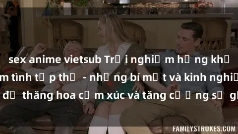 sex anime vietsub Trải nghiệm hứng khởi cùng với việc làm tình tập thể - những bí mật và kinh nghiệm để thăng hoa cảm xúc và tăng cường sự gắn kết trong mối quan hệ