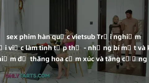 sex phim hàn quốc vietsub Trải nghiệm hứng khởi cùng với việc làm tình tập thể - những bí mật và kinh nghiệm để thăng hoa cảm xúc và tăng cường sự gắn kết trong mối quan hệ