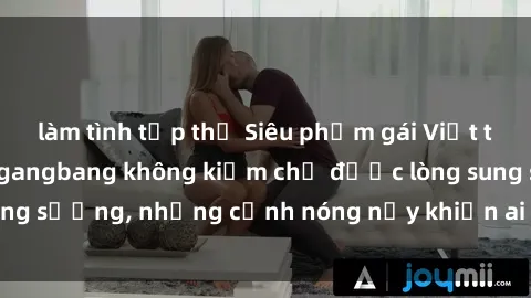 làm tình tập thể Siêu phẩm gái Việt tham gia trong buổi gangbang không kiềm chế được lòng sung sướng, những cảnh nóng nảy khiến ai cũng phải mãn nhãn