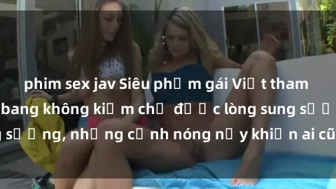 phim sex jav Siêu phẩm gái Việt tham gia trong buổi gangbang không kiềm chế được lòng sung sướng, những cảnh nóng nảy khiến ai cũng phải mãn nhãn