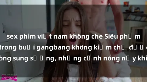 sex phim việt nam không che Siêu phẩm gái Việt tham gia trong buổi gangbang không kiềm chế được lòng sung sướng, những cảnh nóng nảy khiến ai cũng phải mãn nhãn