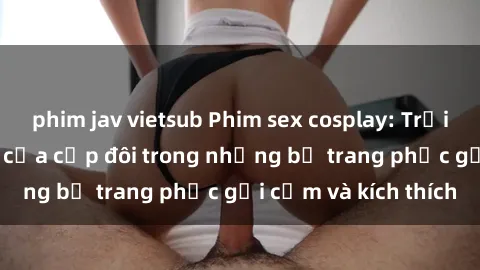 phim jav vietsub Phim sex cosplay: Trải nghiệm tuyệt vời của cặp đôi trong những bộ trang phục gợi cảm và kích thích