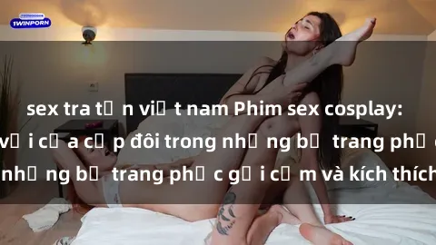 sex tra tấn việt nam Phim sex cosplay: Trải nghiệm tuyệt vời của cặp đôi trong những bộ trang phục gợi cảm và kích thích