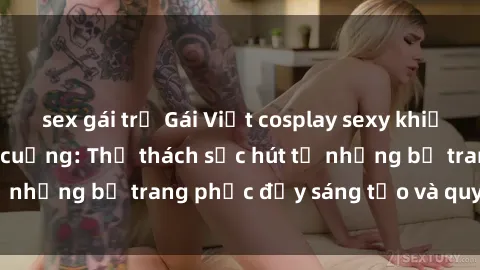 sex gái trẻ Gái Việt cosplay sexy khiến fan hâm mộ phát cuồng: Thử thách sức hút từ những bộ trang phục đầy sáng tạo và quyến rũ!