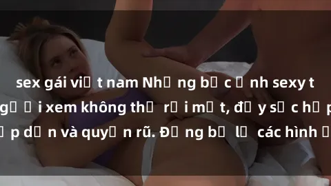 sex gái việt nam Những bức ảnh sexy tá gợi cảm khiến người xem không thể rời mắt, đầy sức hấp dẫn và quyến rũ. Đừng bỏ lỡ các hình ảnh nóng bỏng này!