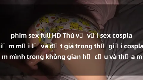 phim sex full HD Thú vị với sex cosplay anime: Trải nghiệm mới lạ và đắt giá trong thế giới cosplay! Đắm mình trong không gian hư cấu và thỏa mãn niềm đam mê của bạn!