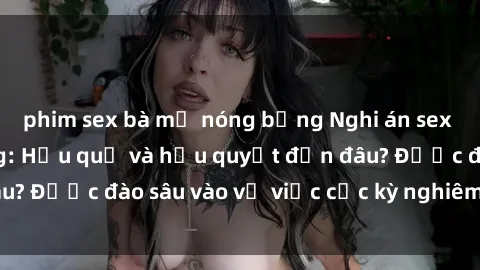 phim sex bà mẹ nóng bỏng Nghi án sex nhân viên nhà hàng: Hậu quả và hậu quyết đến đâu? Được đào sâu vào vụ việc cực kỳ nghiêm trọng này.