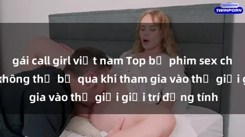 gái call girl việt nam Top bộ phim sex châu âu nổi tiếng không thể bỏ qua khi tham gia vào thế giới giải trí đồng tính