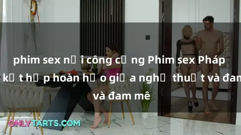 phim sex nơi công cộng Phim sex Pháp - Sự kết hợp hoàn hảo giữa nghệ thuật và đam mê