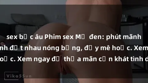 sex bắc âu Phim sex Mỹ đen: phút mãnh liệt với những cảnh địt nhau nóng bỏng, đầy mê hoặc. Xem ngay để thỏa mãn cơn khát tình dục của bạn!