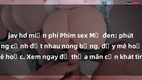 jav hd miễn phí Phim sex Mỹ đen: phút mãnh liệt với những cảnh địt nhau nóng bỏng, đầy mê hoặc. Xem ngay để thỏa mãn cơn khát tình dục của bạn!