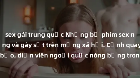 sex gái trung quốc Những bộ phim sex ngoại quốc nổi tiếng và gây sốt trên mạng xã hội. Cảnh quay táo bạo, diễn viên ngoại quốc nóng bỏng trong các tác phẩm đỉnh cao.