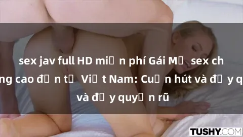 sex jav full HD miễn phí Gái Mỹ sex chất lượng cao đến từ Việt Nam: Cuốn hút và đầy quyến rũ