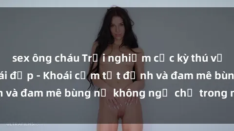 sex ông cháu Trải nghiệm cực kỳ thú vị khi làm tình với gái đẹp - Khoái cảm tột đỉnh và đam mê bùng nổ không ngờ chỉ trong một đêm!