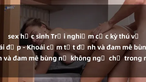 sex học sinh Trải nghiệm cực kỳ thú vị khi làm tình với gái đẹp - Khoái cảm tột đỉnh và đam mê bùng nổ không ngờ chỉ trong một đêm!