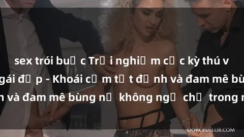 sex trói buộc Trải nghiệm cực kỳ thú vị khi làm tình với gái đẹp - Khoái cảm tột đỉnh và đam mê bùng nổ không ngờ chỉ trong một đêm!