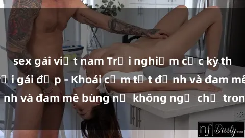 sex gái việt nam Trải nghiệm cực kỳ thú vị khi làm tình với gái đẹp - Khoái cảm tột đỉnh và đam mê bùng nổ không ngờ chỉ trong một đêm!