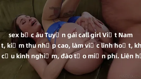 sex bắc âu Tuyển gái call girl Việt Nam gợi cảm, đẹp mắt, kiếm thu nhập cao, làm việc linh hoạt, không yêu cầu kinh nghiệm, đào tạo miễn phí. Liên hệ ngay để biết thêm chi tiết!