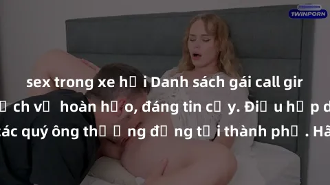 sex trong xe hơi Danh sách gái call girl vip chất lượng, dịch vụ hoàn hảo, đáng tin cậy. Điều hấp dẫn cho các quý ông thượng đẳng tại thành phố. Hãy nhấc máy và đặt lịch ngay!