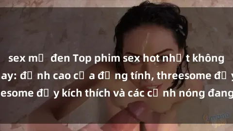 sex mỹ đen Top phim sex hot nhất không thể bỏ lỡ năm nay: đỉnh cao của đồng tính, threesome đầy kích thích và các cảnh nóng đang gây sốt!