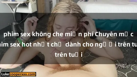 phim sex không che miễn phí Chuyên mục phim sex hot nhất chỉ dành cho người trên tuổi