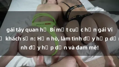 gái tây quan hệ Bí mật cuộc hẹn gái Việt lần đầu ở khách sạn: Hẹn hò, làm tình đầy hấp dẫn và đam mê!