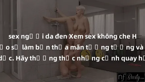 sex người da đen Xem sex không che HD miễn phí đảm bảo sẽ làm bạn thỏa mãn tưởng tượng và nhu cầu tình dục. Hãy thưởng thức những cảnh quay hấp dẫn và mãnh liệt ngay bây giờ!