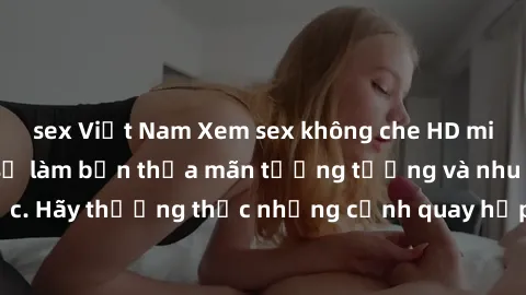 sex Việt Nam Xem sex không che HD miễn phí đảm bảo sẽ làm bạn thỏa mãn tưởng tượng và nhu cầu tình dục. Hãy thưởng thức những cảnh quay hấp dẫn và mãnh liệt ngay bây giờ!
