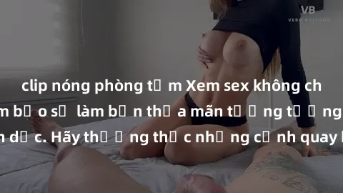 clip nóng phòng tắm Xem sex không che HD miễn phí đảm bảo sẽ làm bạn thỏa mãn tưởng tượng và nhu cầu tình dục. Hãy thưởng thức những cảnh quay hấp dẫn và mãnh liệt ngay bây giờ!