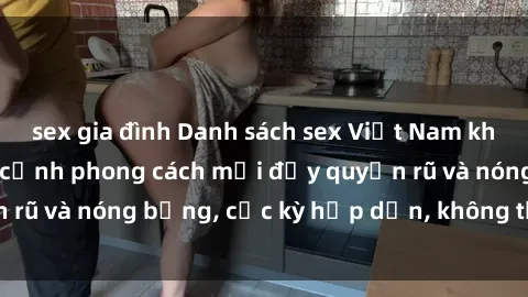 sex gia đình Danh sách sex Việt Nam không che - Ảnh toàn cảnh phong cách mới đầy quyến rũ và nóng bỏng, cực kỳ hấp dẫn, không thể bỏ qua!