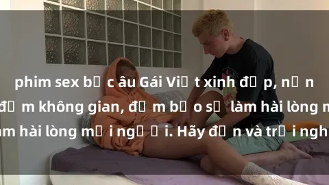 phim sex bắc âu Gái Việt xinh đẹp, nồng nàn làm tình say đắm không gian, đảm bảo sẽ làm hài lòng mọi người. Hãy đến và trải nghiệm ngay!