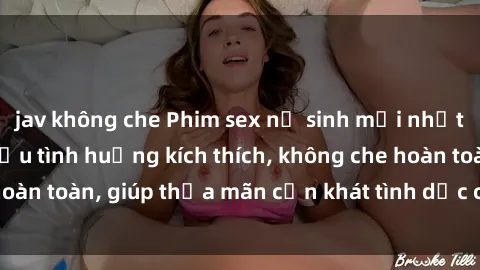 jav không che Phim sex nữ sinh mới nhất: Trải nghiệm nhiều tình huống kích thích, không che hoàn toàn, giúp thỏa mãn cơn khát tình dục của các bạn trẻ