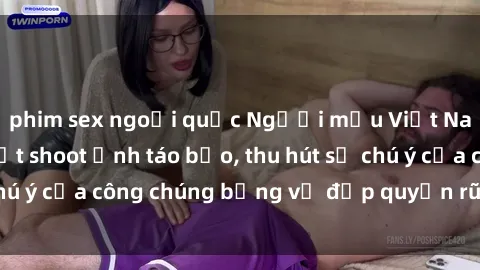 phim sex ngoại quốc Người mẫu Việt Nam gây sốt với loạt shoot ảnh táo bạo, thu hút sự chú ý của công chúng bằng vẻ đẹp quyến rũ và gợi cảm.