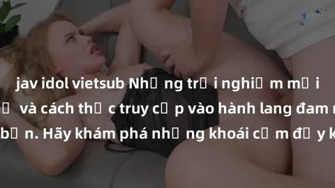 jav idol vietsub Những trải nghiệm mới lạ với sex tập thể và cách thức truy cập vào hành lang đam mê của bạn. Hãy khám phá những khoái cảm đầy kích thích với tập thể hấp dẫn!