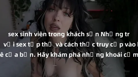 sex sinh viên trong khách sạn Những trải nghiệm mới lạ với sex tập thể và cách thức truy cập vào hành lang đam mê của bạn. Hãy khám phá những khoái cảm đầy kích thích với tập thể hấp dẫn!
