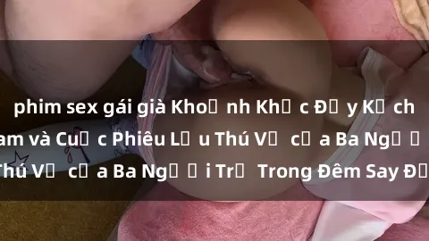 phim sex gái già Khoảnh Khắc Đầy Kịch Tính: Sex  Việt Nam và Cuộc Phiêu Lưu Thú Vị của Ba Người Trẻ Trong Đêm Say Đắm