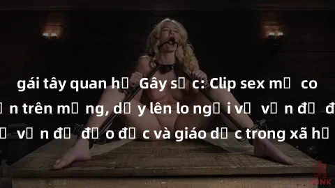 gái tây quan hệ Gây sốc: Clip sex mẹ con Việt Nam lan truyền trên mạng, dấy lên lo ngại về vấn đề đạo đức và giáo dục trong xã hội hiện nay.