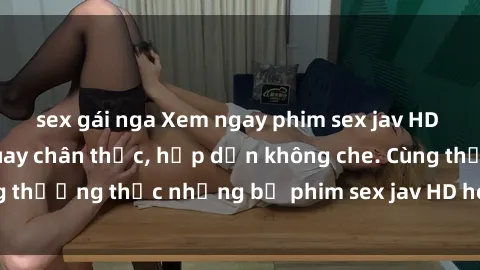sex gái nga Xem ngay phim sex jav HD với những cảnh quay chân thực, hấp dẫn không che. Cùng thưởng thức những bộ phim sex jav HD hot nhất hiện nay!