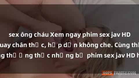 sex ông cháu Xem ngay phim sex jav HD với những cảnh quay chân thực, hấp dẫn không che. Cùng thưởng thức những bộ phim sex jav HD hot nhất hiện nay!